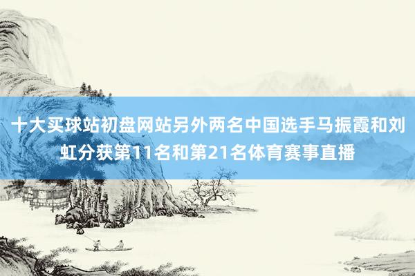 十大买球站初盘网站另外两名中国选手马振霞和刘虹分获第11名和第21名体育赛事直播