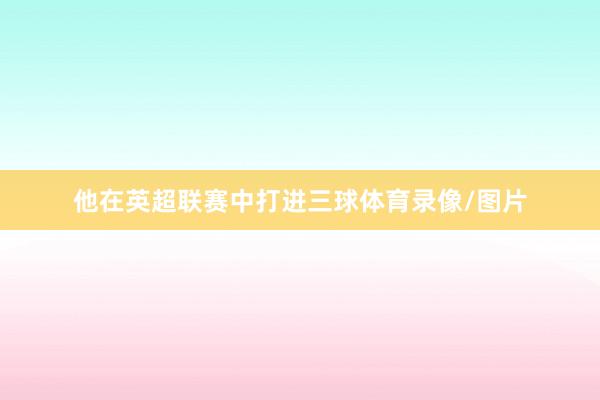 他在英超联赛中打进三球体育录像/图片