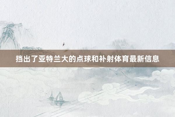 挡出了亚特兰大的点球和补射体育最新信息