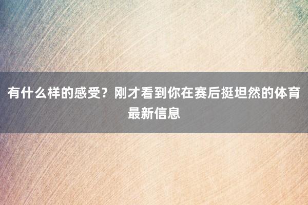 有什么样的感受？刚才看到你在赛后挺坦然的体育最新信息