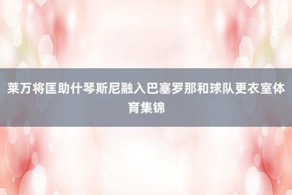 莱万将匡助什琴斯尼融入巴塞罗那和球队更衣室体育集锦