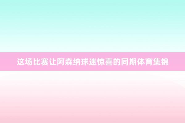 这场比赛让阿森纳球迷惊喜的同期体育集锦