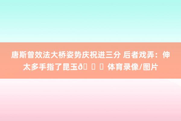唐斯曾效法大桥姿势庆祝进三分 后者戏弄：伸太多手指了昆玉😂体育录像/图片