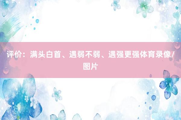 评价：满头白首、遇弱不弱、遇强更强体育录像/图片