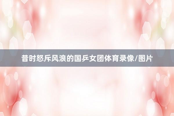 昔时怒斥风浪的国乒女团体育录像/图片