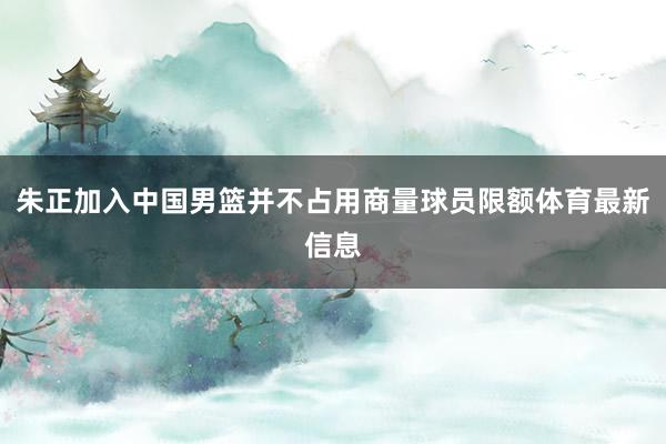 朱正加入中国男篮并不占用商量球员限额体育最新信息