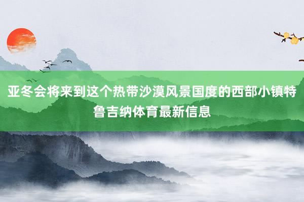 亚冬会将来到这个热带沙漠风景国度的西部小镇特鲁吉纳体育最新信息