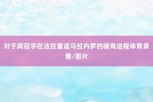 对于周冠宇在法拉重返马拉内罗的磋商进程体育录像/图片