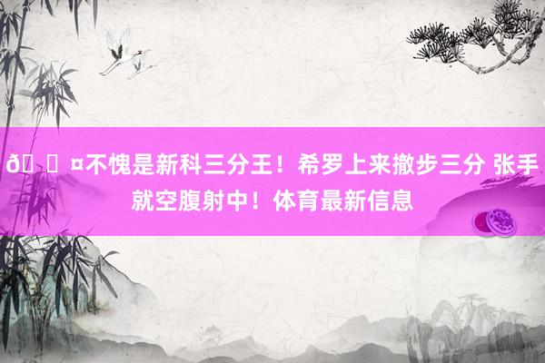 😤不愧是新科三分王！希罗上来撤步三分 张手就空腹射中！体育最新信息