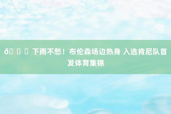 😜下雨不愁！布伦森场边热身 入选肯尼队首发体育集锦