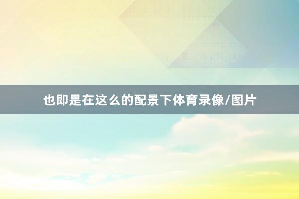 也即是在这么的配景下体育录像/图片