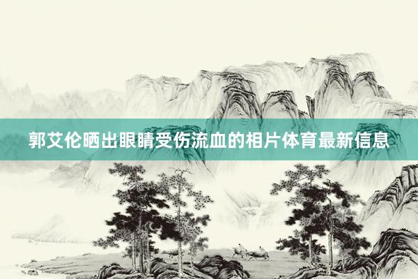 郭艾伦晒出眼睛受伤流血的相片体育最新信息
