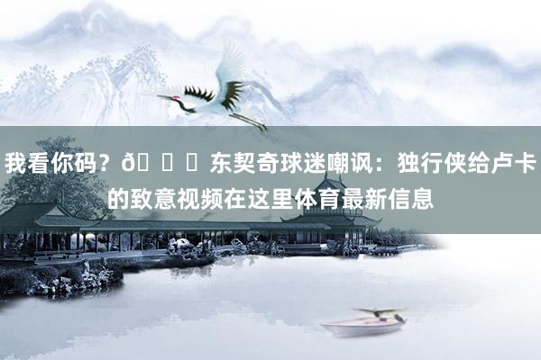 我看你码？😂东契奇球迷嘲讽：独行侠给卢卡的致意视频在这里体育最新信息