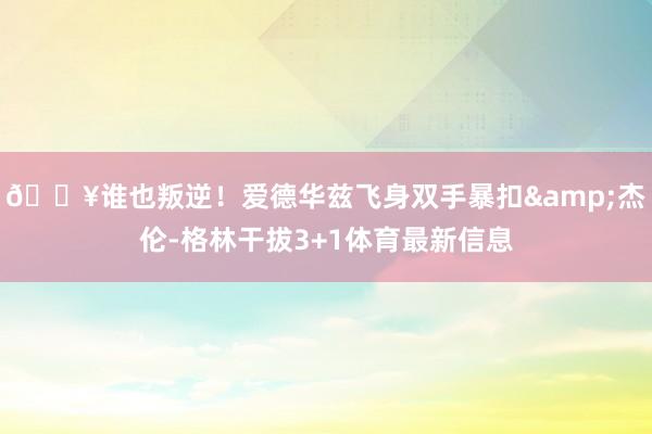 💥谁也叛逆！爱德华兹飞身双手暴扣&杰伦-格林干拔3+1体育最新信息