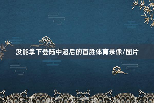没能拿下登陆中超后的首胜体育录像/图片