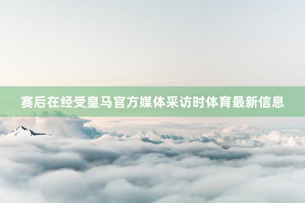 赛后在经受皇马官方媒体采访时体育最新信息