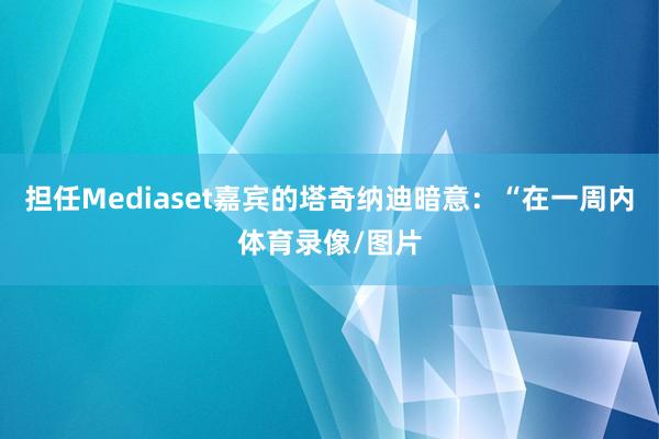 担任Mediaset嘉宾的塔奇纳迪暗意：“在一周内体育录像/图片