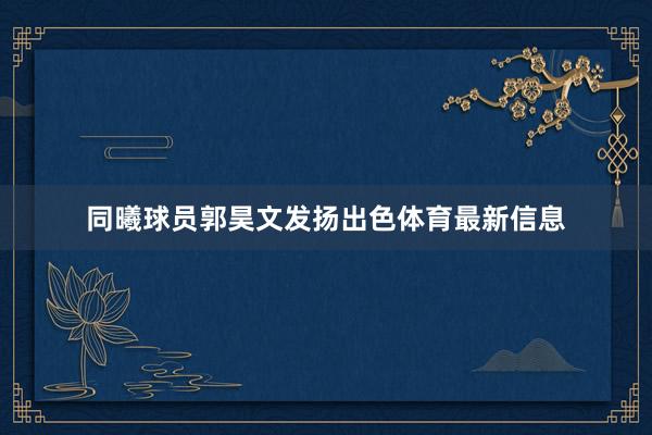 同曦球员郭昊文发扬出色体育最新信息