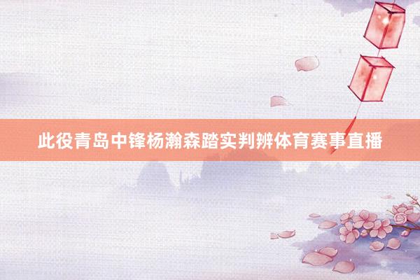 此役青岛中锋杨瀚森踏实判辨体育赛事直播