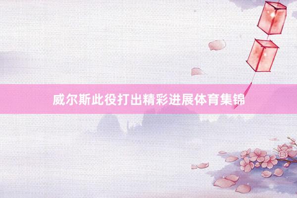 威尔斯此役打出精彩进展体育集锦