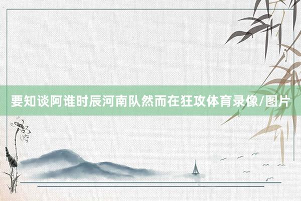 要知谈阿谁时辰河南队然而在狂攻体育录像/图片